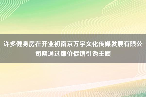 许多健身房在开业初南京万宇文化传媒发展有限公司期通过廉价促销引诱主顾